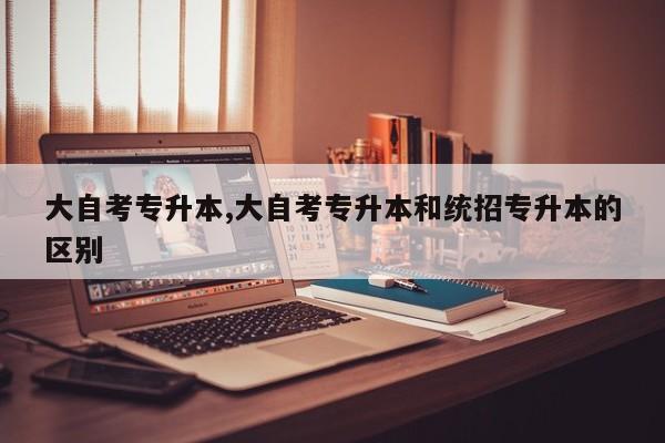 大自考专升本,大自考专升本和统招专升本的区别