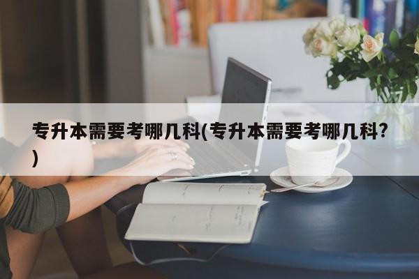 专升本需要考哪几科(专升本需要考哪几科?)