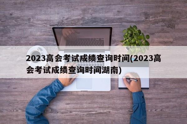2023高会考试成绩查询时间(2023高会考试成绩查询时间湖南)