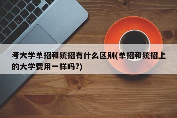 考大学单招和统招有什么区别(单招和统招上的大学费用一样吗?) 第1张