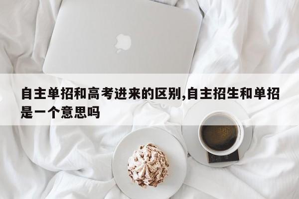 自主单招和高考进来的区别,自主招生和单招是一个意思吗