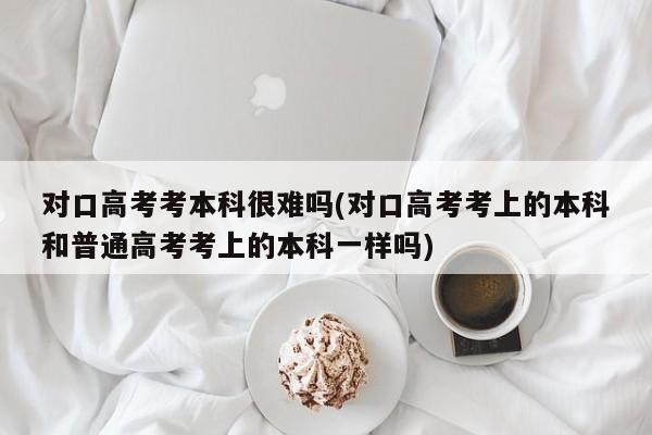对口高考考本科很难吗(对口高考考上的本科和普通高考考上的本科一样吗)