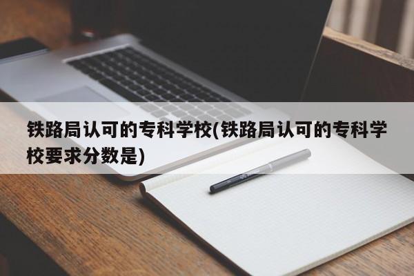 铁路局认可的专科学校(铁路局认可的专科学校要求分数是)