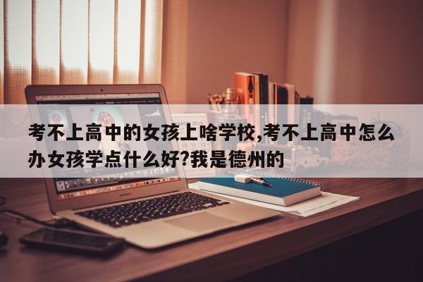 考不上高中的女孩上啥学校,考不上高中怎么办女孩学点什么好?我是德州的