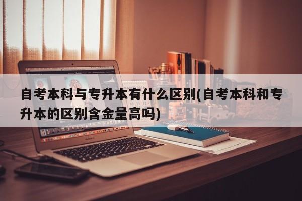 自考本科与专升本有什么区别(自考本科和专升本的区别含金量高吗)