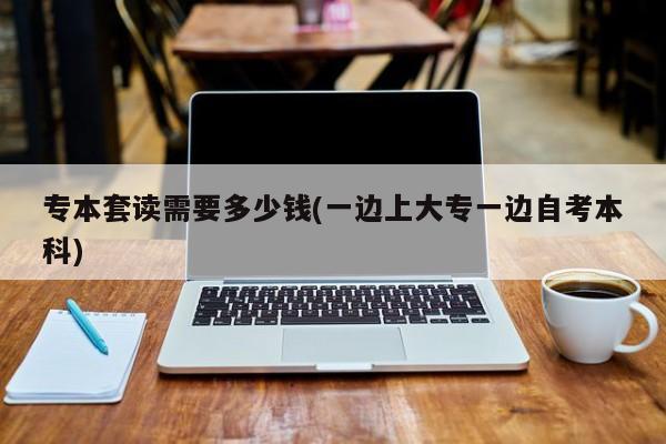 专本套读需要多少钱(一边上大专一边自考本科)
