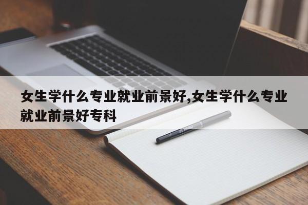 女生学什么专业就业前景好,女生学什么专业就业前景好专科