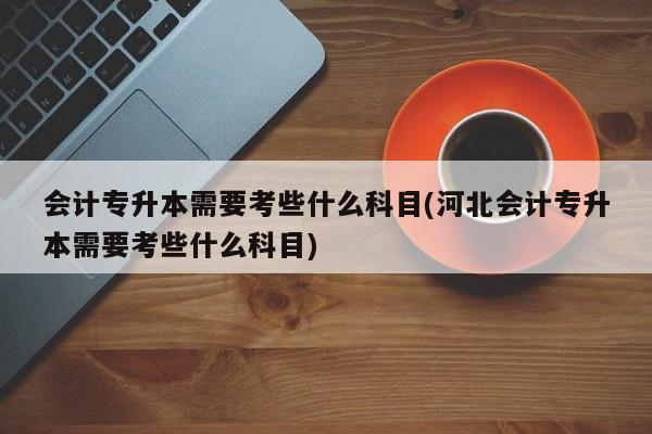 会计专升本需要考些什么科目(河北会计专升本需要考些什么科目)