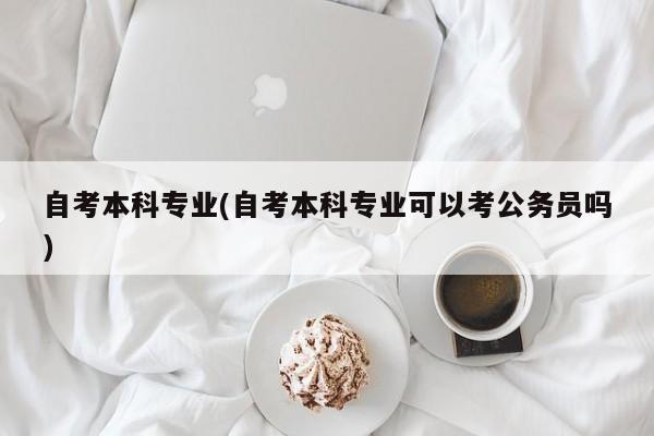 自考本科专业(自考本科专业可以考公务员吗)