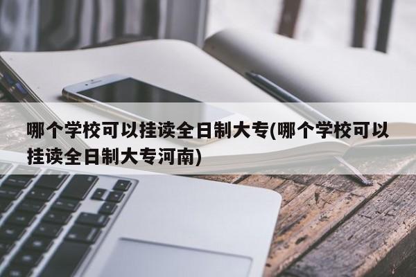 哪个学校可以挂读全日制大专(哪个学校可以挂读全日制大专河南)