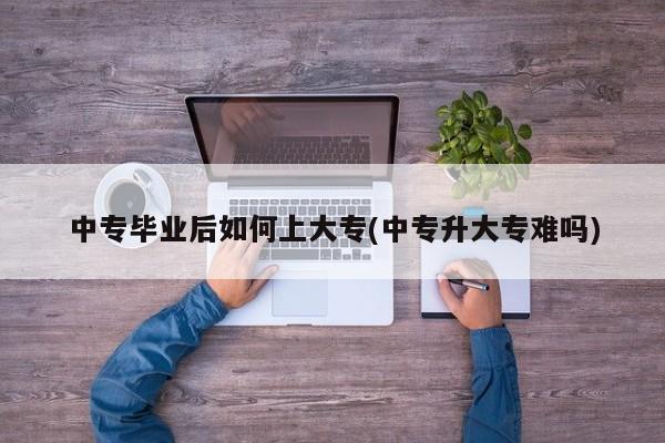 中专毕业后如何上大专(中专升大专难吗)