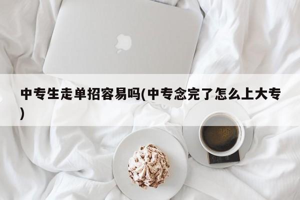 中专生走单招容易吗(中专念完了怎么上大专)
