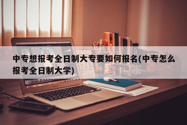 中专想报考全日制大专要如何报名(中专怎么报考全日制大学)