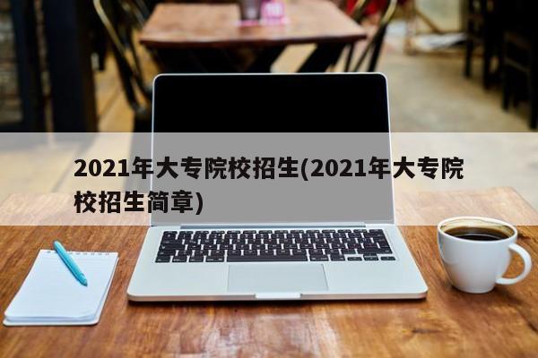 2021年大专院校招生(2021年大专院校招生简章)