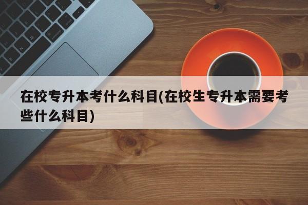 在校专升本考什么科目(在校生专升本需要考些什么科目)