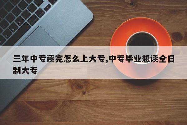 三年中专读完怎么上大专,中专毕业想读全日制大专