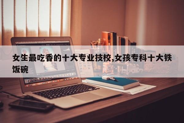 女生最吃香的十大专业技校,女孩专科十大铁饭碗