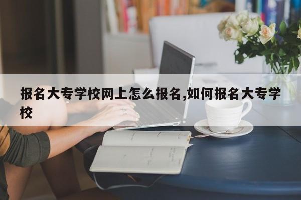 报名大专学校网上怎么报名,如何报名大专学校