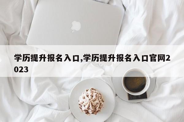 学历提升报名入口,学历提升报名入口官网2023