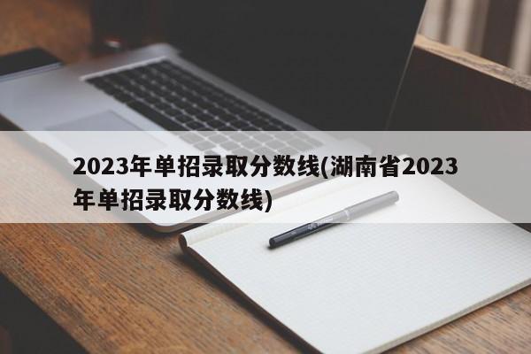 2023年单招录取分数线(湖南省2023年单招录取分数线)
