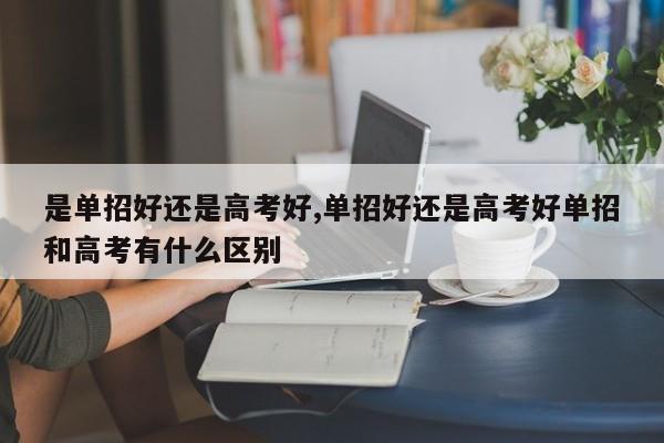 是单招好还是高考好,单招好还是高考好单招和高考有什么区别