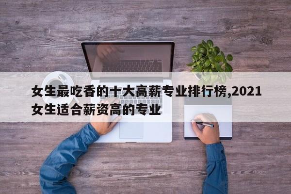 女生最吃香的十大高薪专业排行榜,2021女生适合薪资高的专业