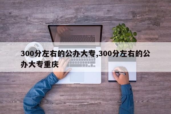 300分左右的公办大专,300分左右的公办大专重庆