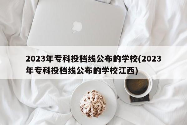 2023年专科投档线公布的学校(2023年专科投档线公布的学校江西)
