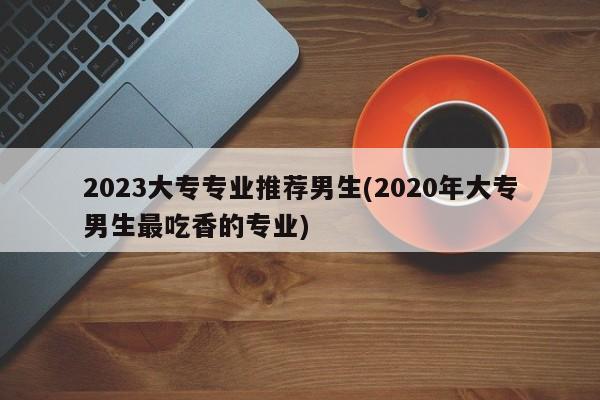 2023大专专业推荐男生(2020年大专男生最吃香的专业)