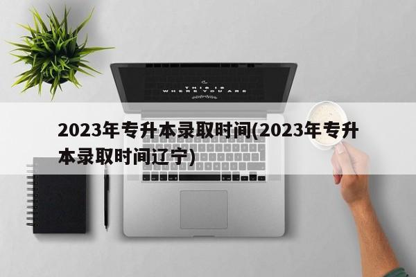 2023年专升本录取时间(2023年专升本录取时间辽宁)