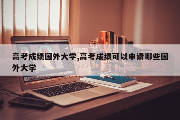 高考成绩国外大学,高考成绩可以申请哪些国外大学