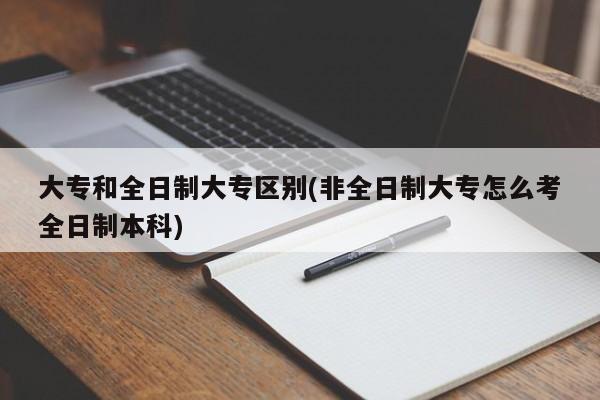 大专和全日制大专区别(非全日制大专怎么考全日制本科)