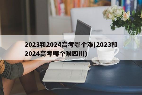 2023和2024高考哪个难(2023和2024高考哪个难四川)