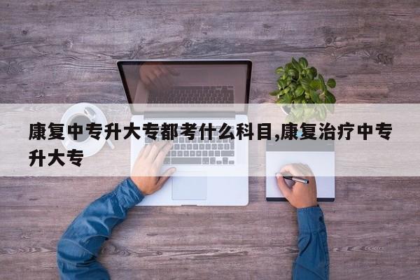 康复中专升大专都考什么科目,康复治疗中专升大专