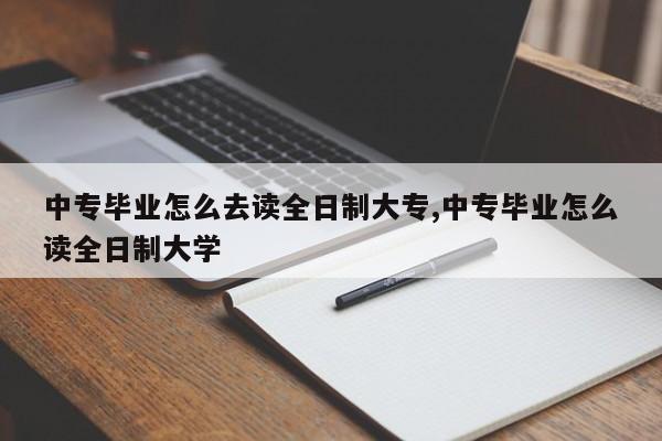 中专毕业怎么去读全日制大专,中专毕业怎么读全日制大学