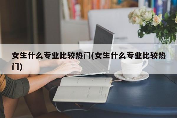 女生什么专业比较热门(女生什么专业比较热门)