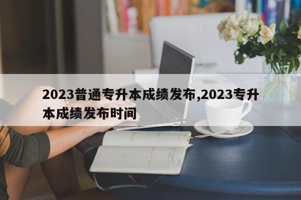 2023普通专升本成绩发布,2023专升本成绩发布时间