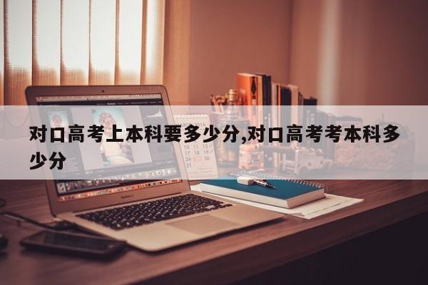 对口高考上本科要多少分,对口高考考本科多少分
