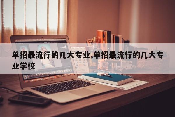 单招最流行的几大专业,单招最流行的几大专业学校