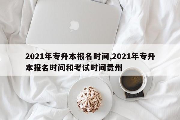 2021年专升本报名时间,2021年专升本报名时间和考试时间贵州