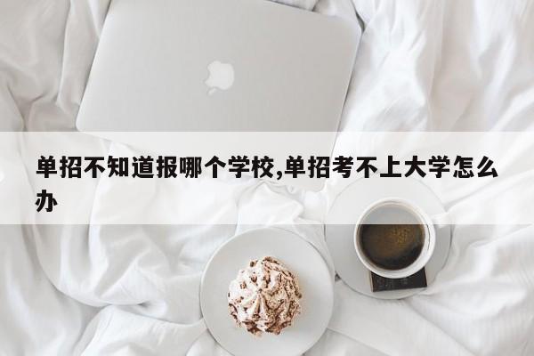 单招不知道报哪个学校,单招考不上大学怎么办