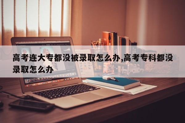 高考连大专都没被录取怎么办,高考专科都没录取怎么办