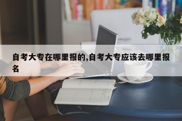 自考大专在哪里报的,自考大专应该去哪里报名