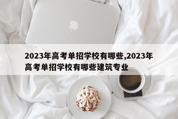2023年高考单招学校有哪些,2023年高考单招学校有哪些建筑专业