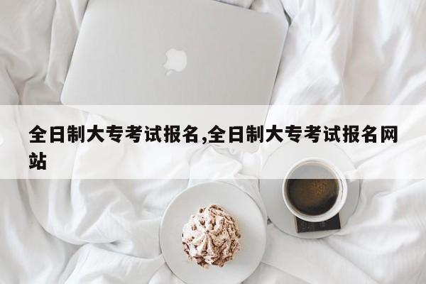 全日制大专考试报名,全日制大专考试报名网站