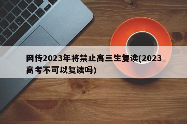 网传2023年将禁止高三生复读(2023高考不可以复读吗)