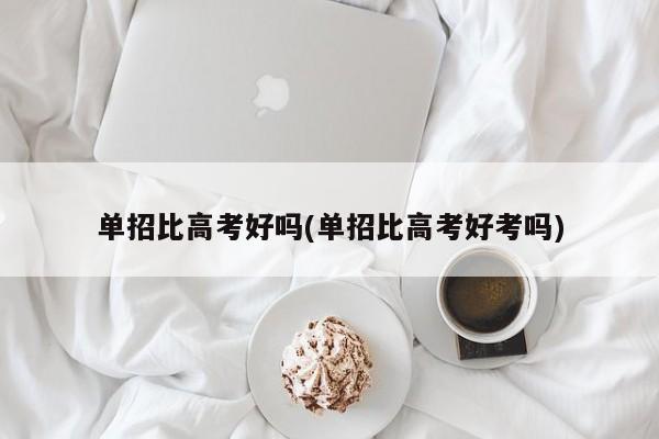 单招比高考好吗(单招比高考好考吗)