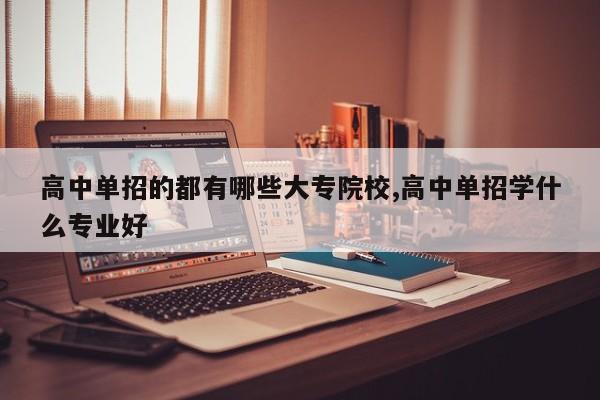 高中单招的都有哪些大专院校,高中单招学什么专业好