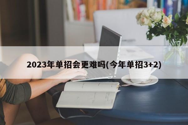 2023年单招会更难吗(今年单招3+2)