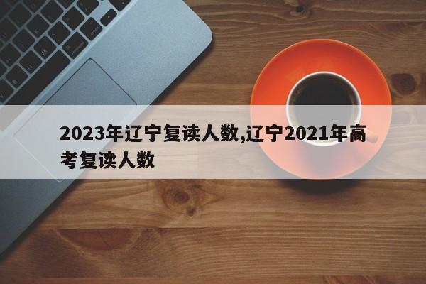 2023年辽宁复读人数,辽宁2021年高考复读人数